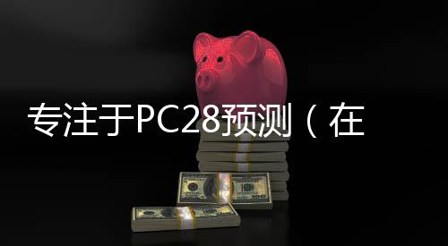 专注于PC28预测(在线预测pc28) 专注于PC28预测(在线预测pc28)